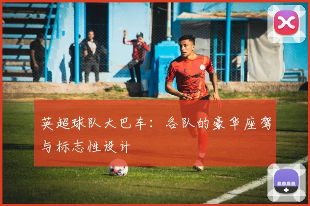 英超球队大巴车：各队的豪华座驾与标志性设计